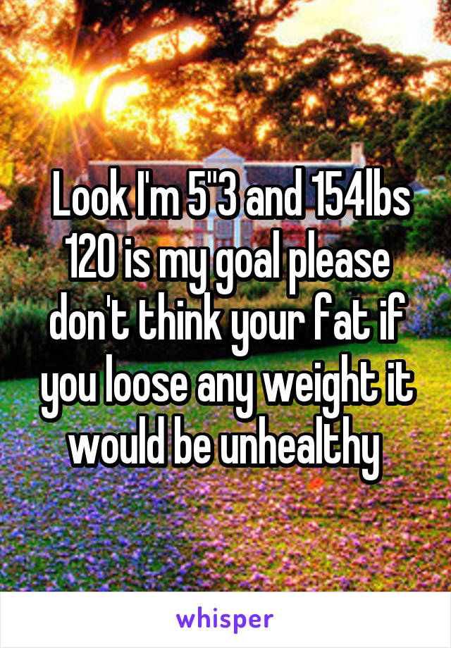  Look I'm 5"3 and 154lbs 120 is my goal please don't think your fat if you loose any weight it would be unhealthy 