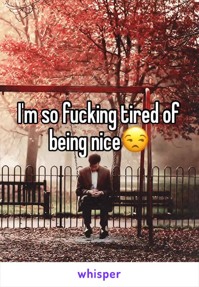 I'm so fucking tired of being nice😒