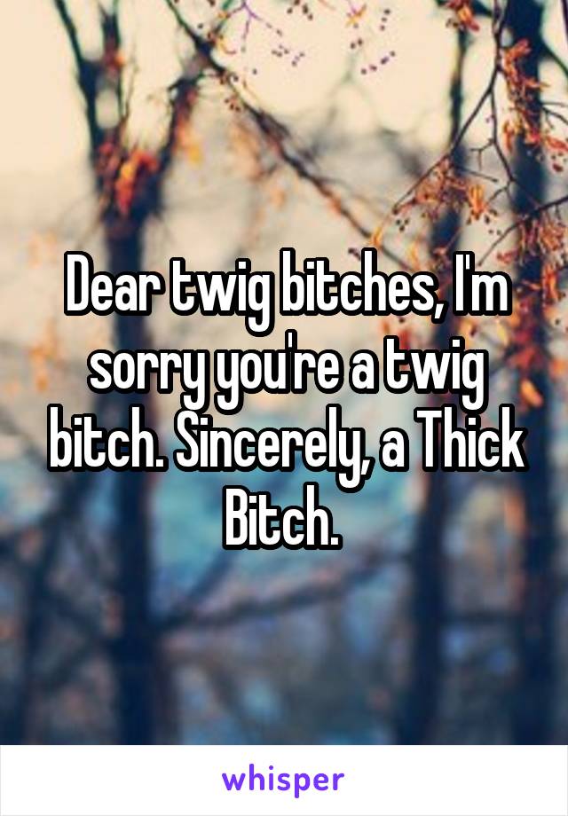 Dear twig bitches, I'm sorry you're a twig bitch. Sincerely, a Thick Bitch. 