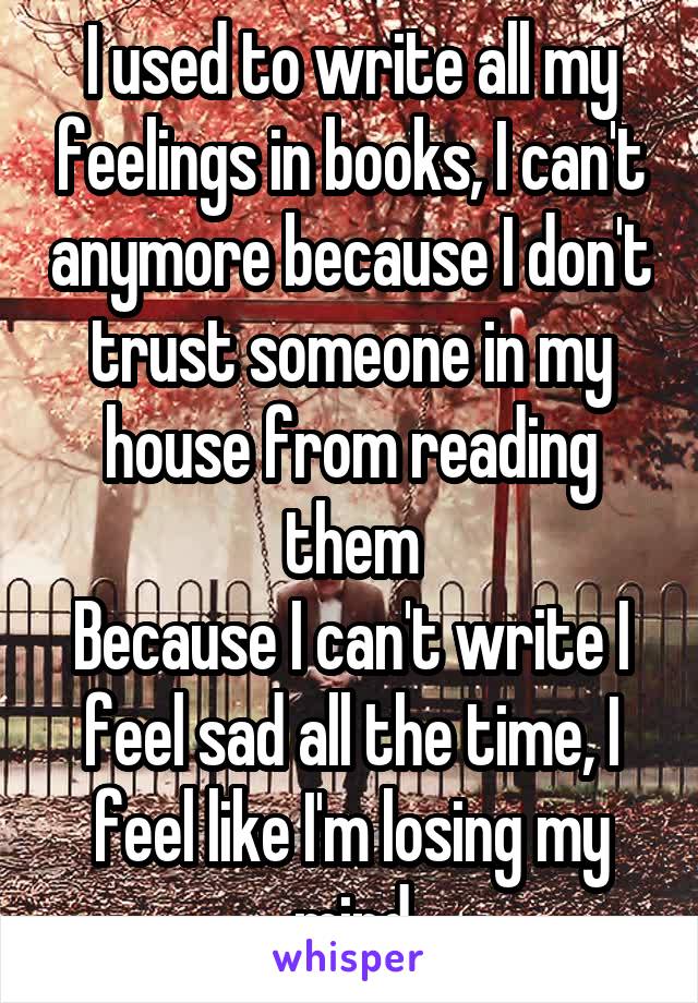 I used to write all my feelings in books, I can't anymore because I don't trust someone in my house from reading them
Because I can't write I feel sad all the time, I feel like I'm losing my mind