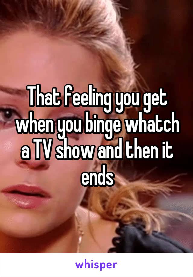 That feeling you get when you binge whatch a TV show and then it ends