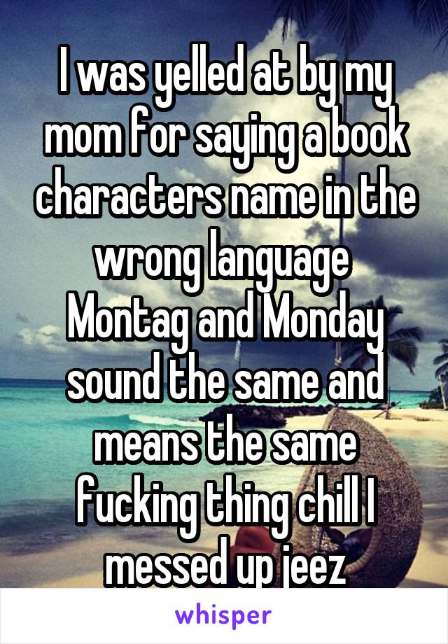 I was yelled at by my mom for saying a book characters name in the wrong language 
Montag and Monday sound the same and means the same fucking thing chill I messed up jeez