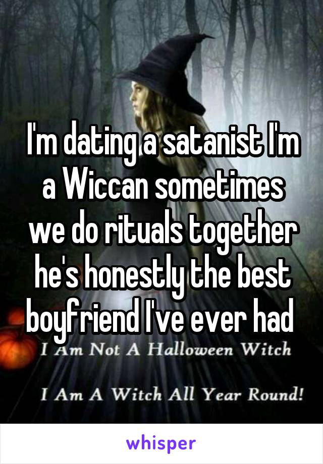 I'm dating a satanist I'm a Wiccan sometimes we do rituals together he's honestly the best boyfriend I've ever had 