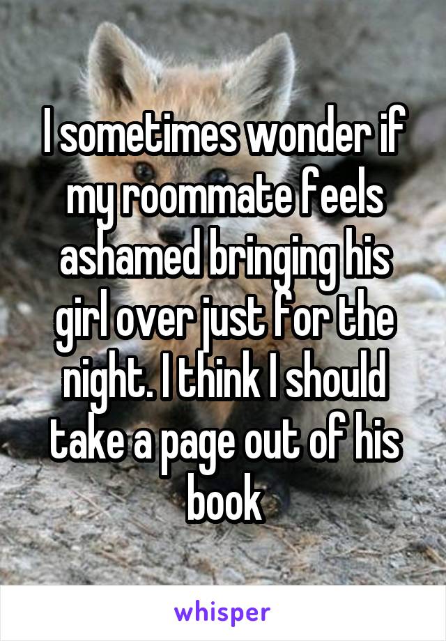 I sometimes wonder if my roommate feels ashamed bringing his girl over just for the night. I think I should take a page out of his book