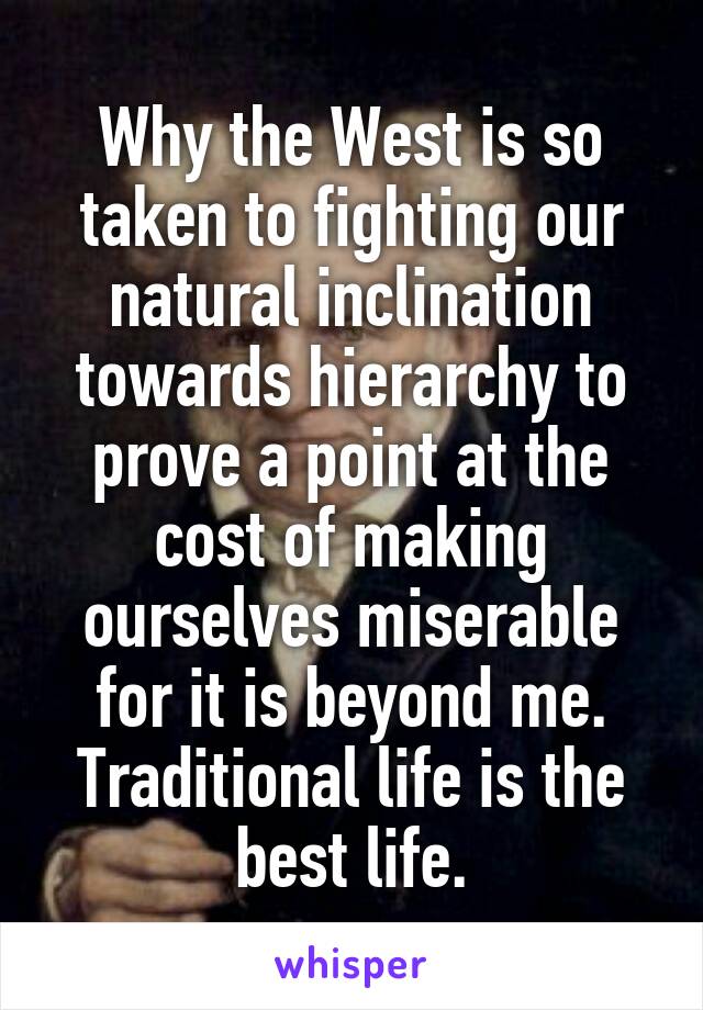 Why the West is so taken to fighting our natural inclination towards hierarchy to prove a point at the cost of making ourselves miserable for it is beyond me. Traditional life is the best life.