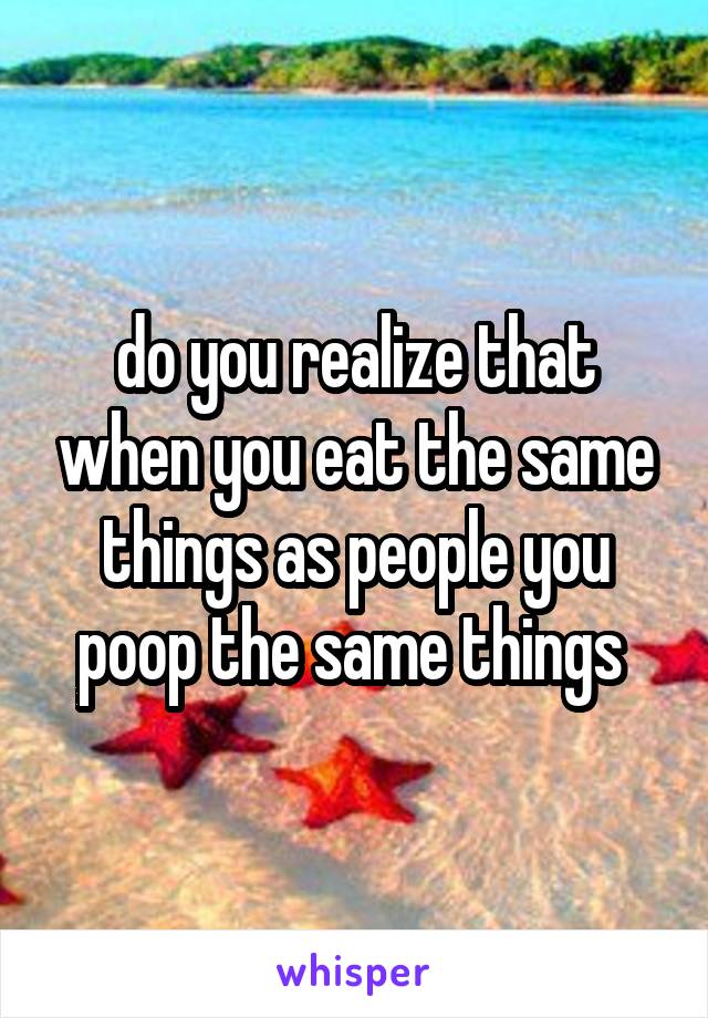 do you realize that when you eat the same things as people you poop the same things 