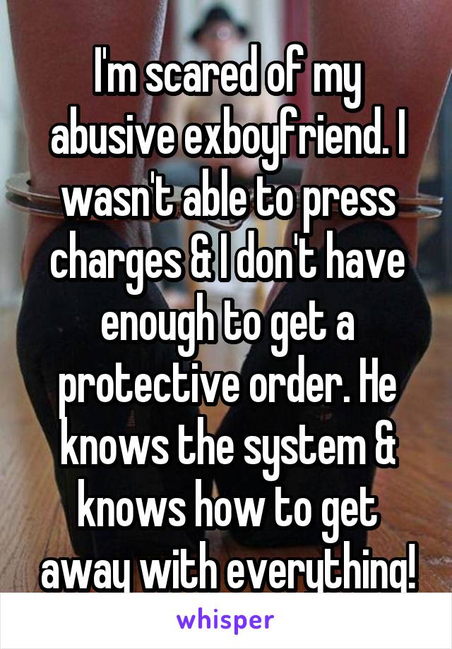 I'm scared of my abusive exboyfriend. I wasn't able to press charges & I don't have enough to get a protective order. He knows the system & knows how to get away with everything!