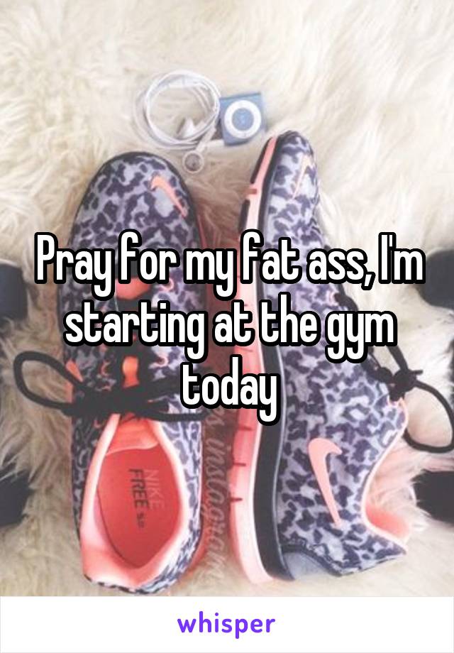 Pray for my fat ass, I'm starting at the gym today