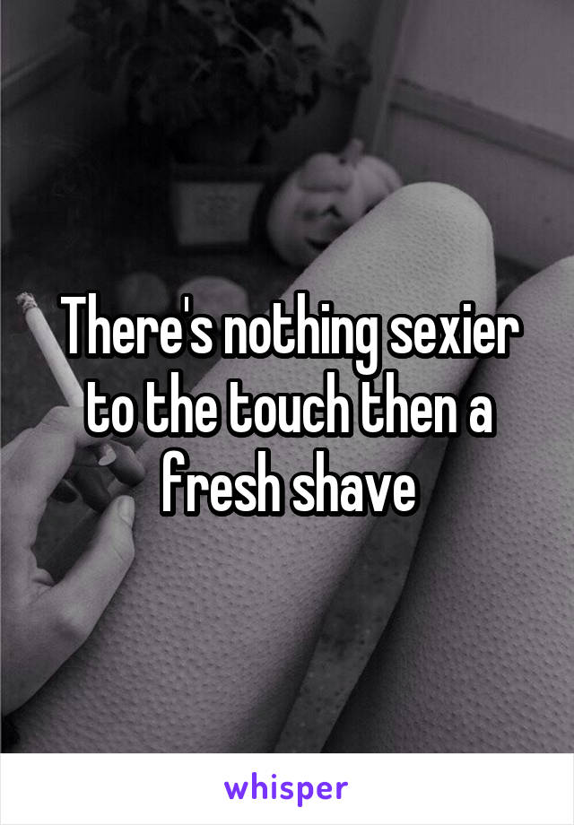 There's nothing sexier to the touch then a fresh shave