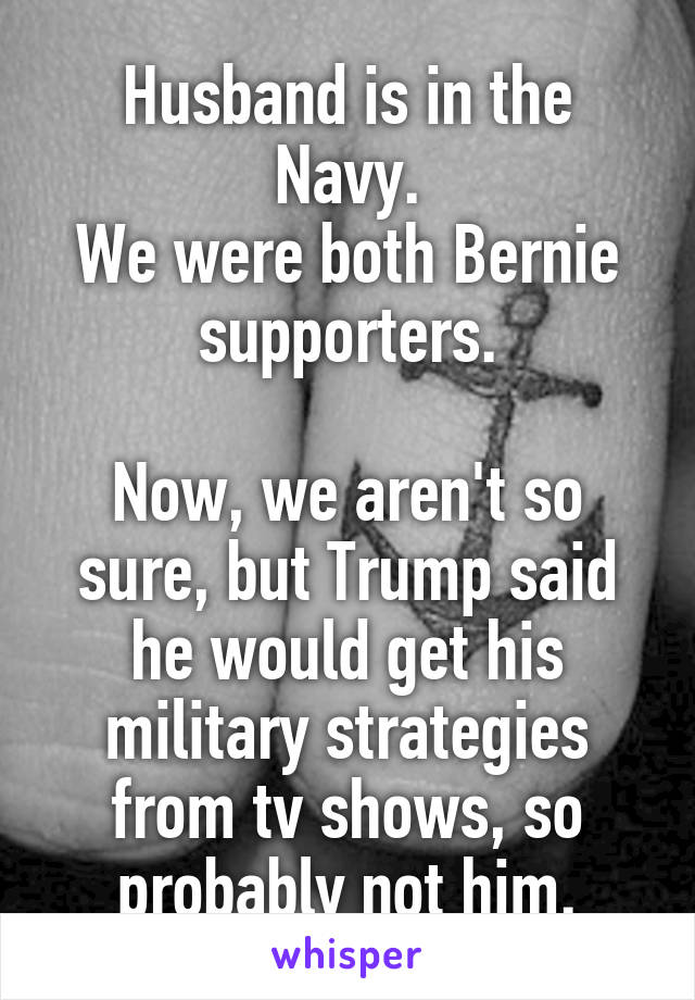 Husband is in the Navy.
We were both Bernie supporters.

Now, we aren't so sure, but Trump said he would get his military strategies from tv shows, so probably not him.