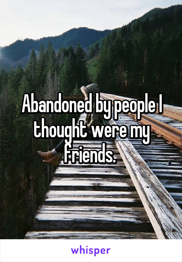 Abandoned by people I thought were my friends. 