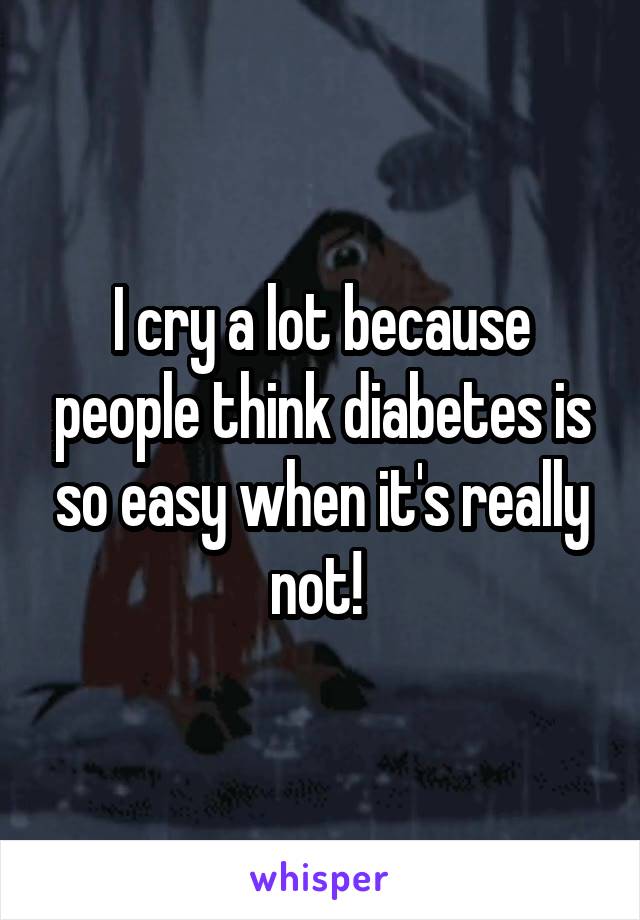 I cry a lot because people think diabetes is so easy when it's really not! 