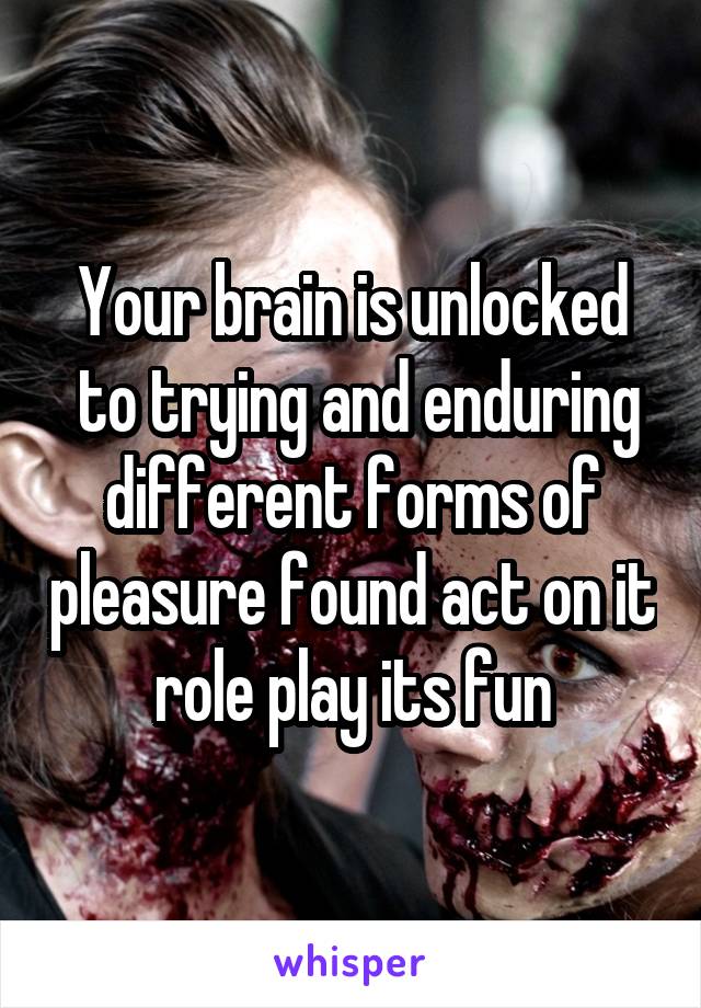 Your brain is unlocked
 to trying and enduring different forms of pleasure found act on it role play its fun