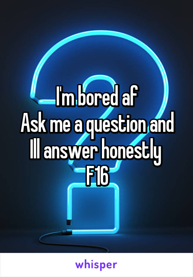 I'm bored af
Ask me a question and Ill answer honestly 
F16