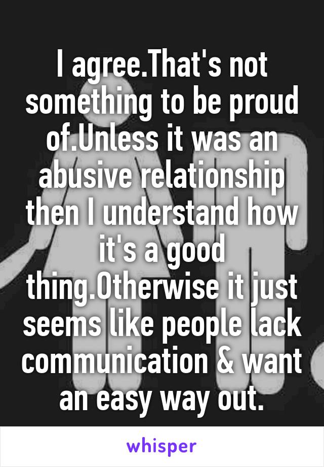 I agree.That's not something to be proud of.Unless it was an abusive relationship then I understand how it's a good thing.Otherwise it just seems like people lack communication & want an easy way out.