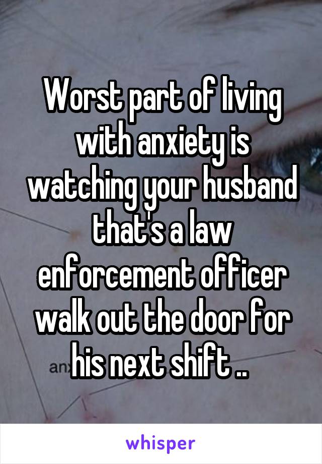 Worst part of living with anxiety is watching your husband that's a law enforcement officer walk out the door for his next shift .. 