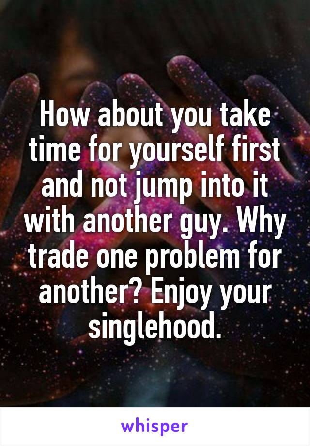 How about you take time for yourself first and not jump into it with another guy. Why trade one problem for another? Enjoy your singlehood.