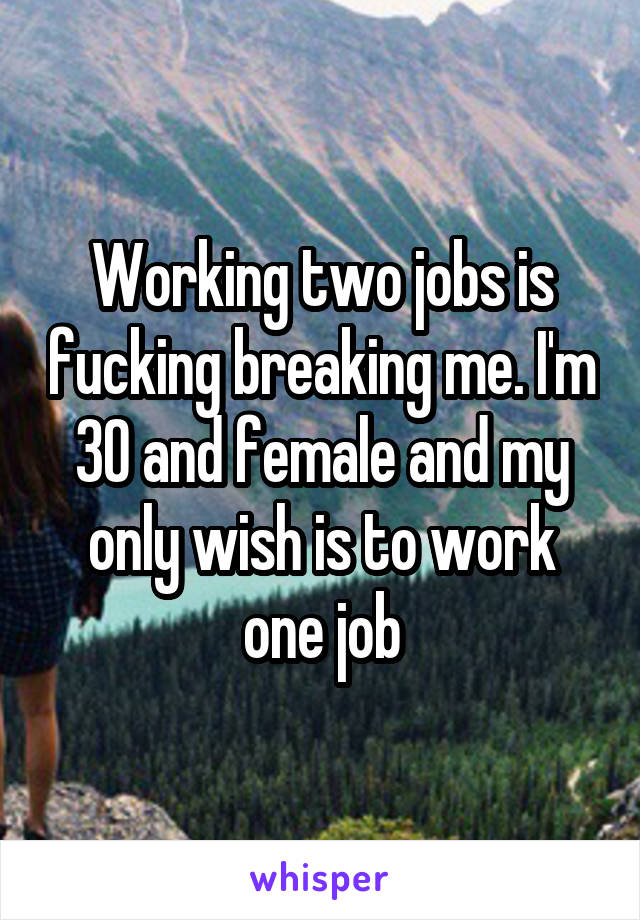 Working two jobs is fucking breaking me. I'm 30 and female and my only wish is to work one job