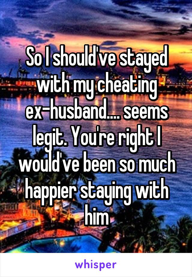 So I should've stayed with my cheating ex-husband.... seems legit. You're right I would've been so much happier staying with him