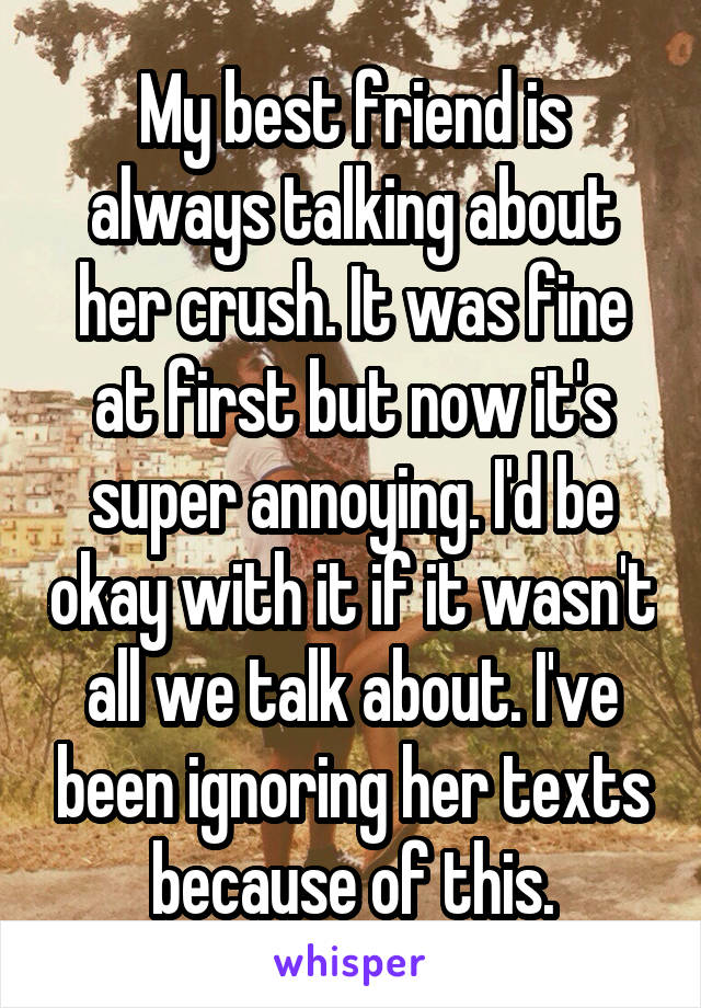 My best friend is always talking about her crush. It was fine at first but now it's super annoying. I'd be okay with it if it wasn't all we talk about. I've been ignoring her texts because of this.