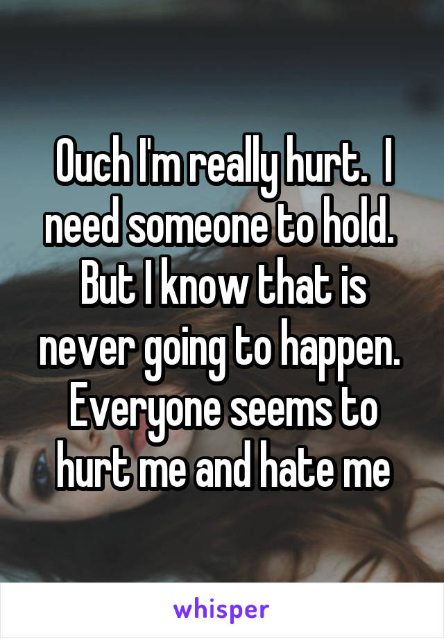 Ouch I'm really hurt.  I need someone to hold.  But I know that is never going to happen.  Everyone seems to hurt me and hate me