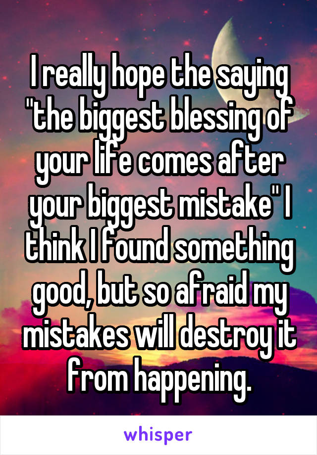 I really hope the saying "the biggest blessing of your life comes after your biggest mistake" I think I found something good, but so afraid my mistakes will destroy it from happening.