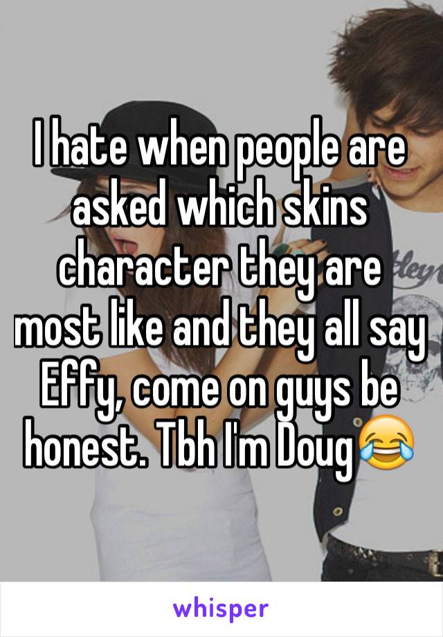 I hate when people are asked which skins character they are most like and they all say Effy, come on guys be honest. Tbh I'm Doug😂