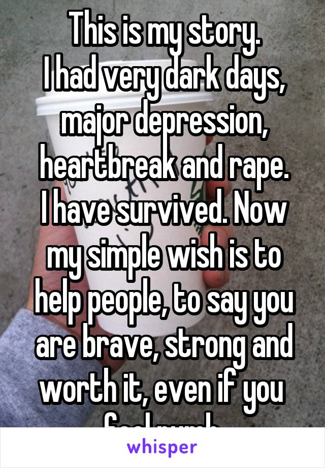 This is my story.
I had very dark days, major depression, heartbreak and rape.
I have survived. Now my simple wish is to help people, to say you are brave, strong and worth it, even if you  feel numb.