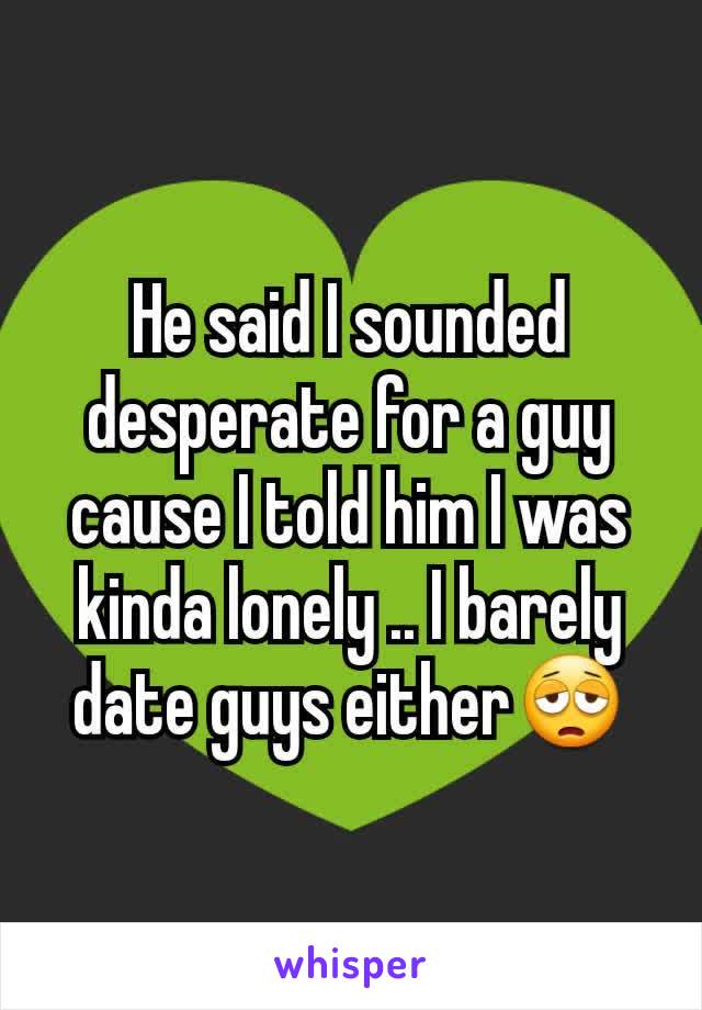 He said I sounded desperate for a guy cause I told him I was kinda lonely .. I barely date guys either😩