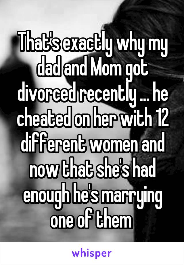 That's exactly why my dad and Mom got divorced recently ... he cheated on her with 12 different women and now that she's had enough he's marrying one of them 