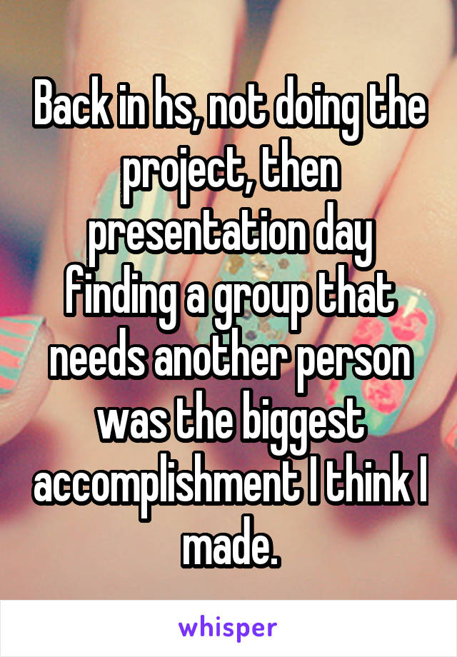 Back in hs, not doing the project, then presentation day finding a group that needs another person was the biggest accomplishment I think I made.