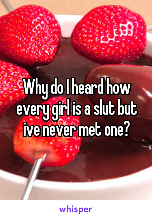 Why do I heard how every girl is a slut but ive never met one?