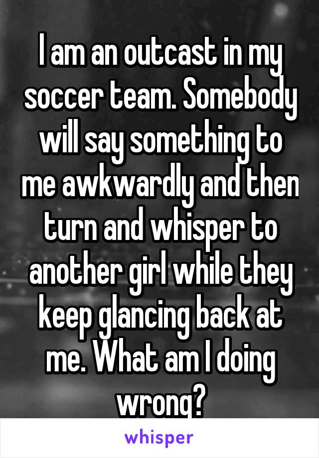 I am an outcast in my soccer team. Somebody will say something to me awkwardly and then turn and whisper to another girl while they keep glancing back at me. What am I doing wrong?