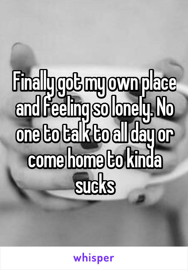 Finally got my own place and feeling so lonely. No one to talk to all day or come home to kinda sucks