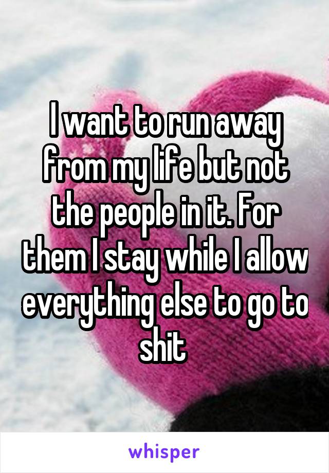 I want to run away from my life but not the people in it. For them I stay while I allow everything else to go to shit 