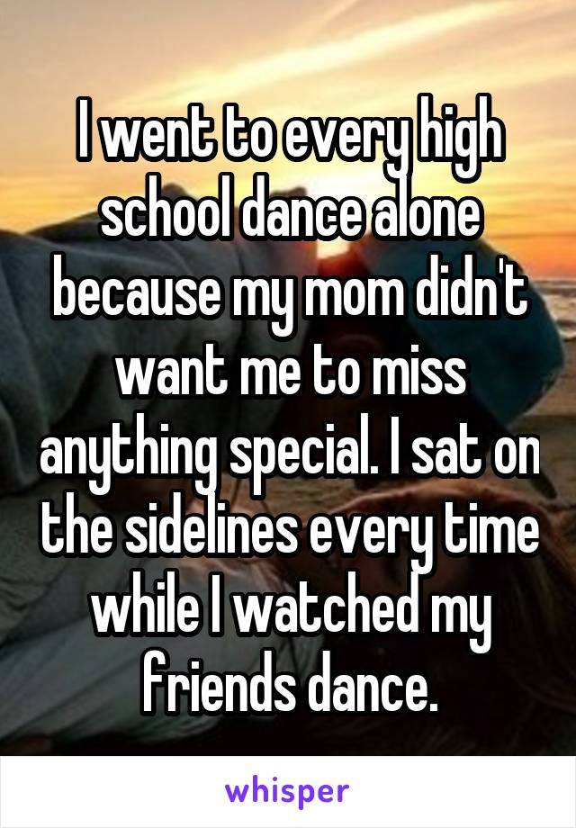 I went to every high school dance alone because my mom didn't want me to miss anything special. I sat on the sidelines every time while I watched my friends dance.