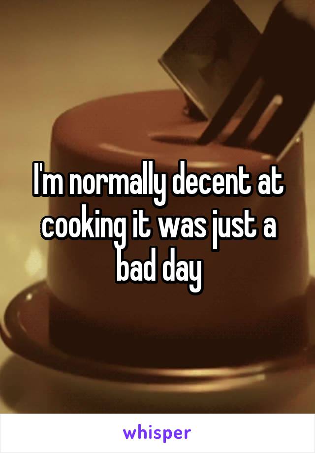 I'm normally decent at cooking it was just a bad day