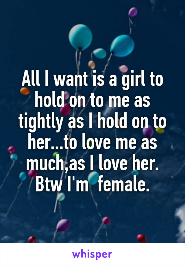 All I want is a girl to hold on to me as tightly as I hold on to her...to love me as much,as I love her. Btw I'm  female.