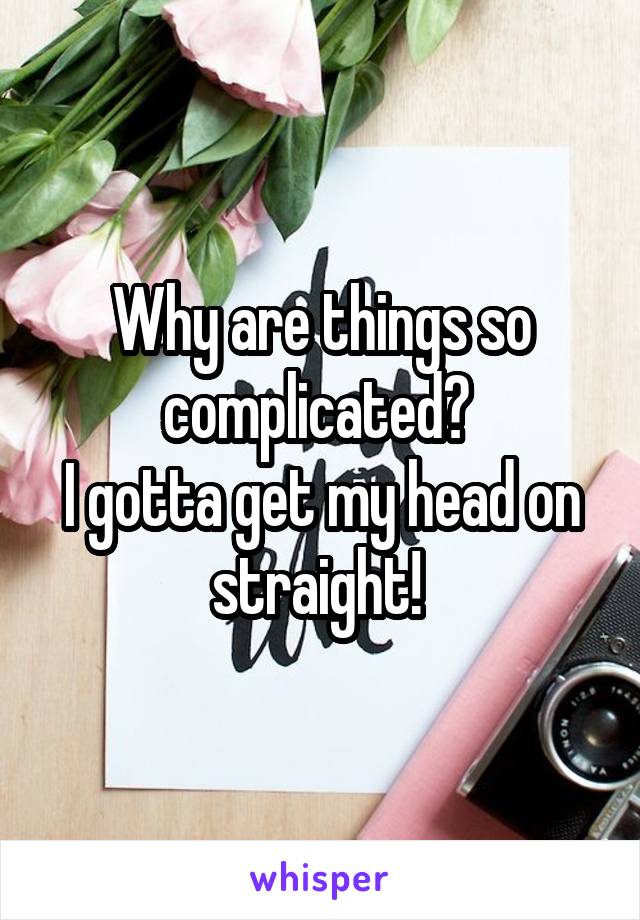 Why are things so complicated? 
I gotta get my head on straight! 