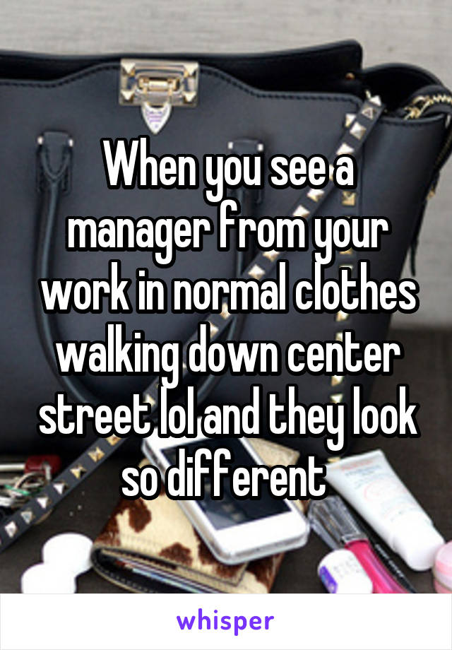 When you see a manager from your work in normal clothes walking down center street lol and they look so different 