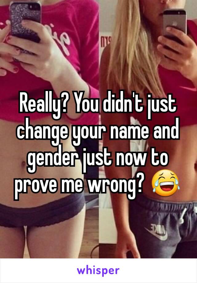 Really? You didn't just change your name and gender just now to prove me wrong? 😂
