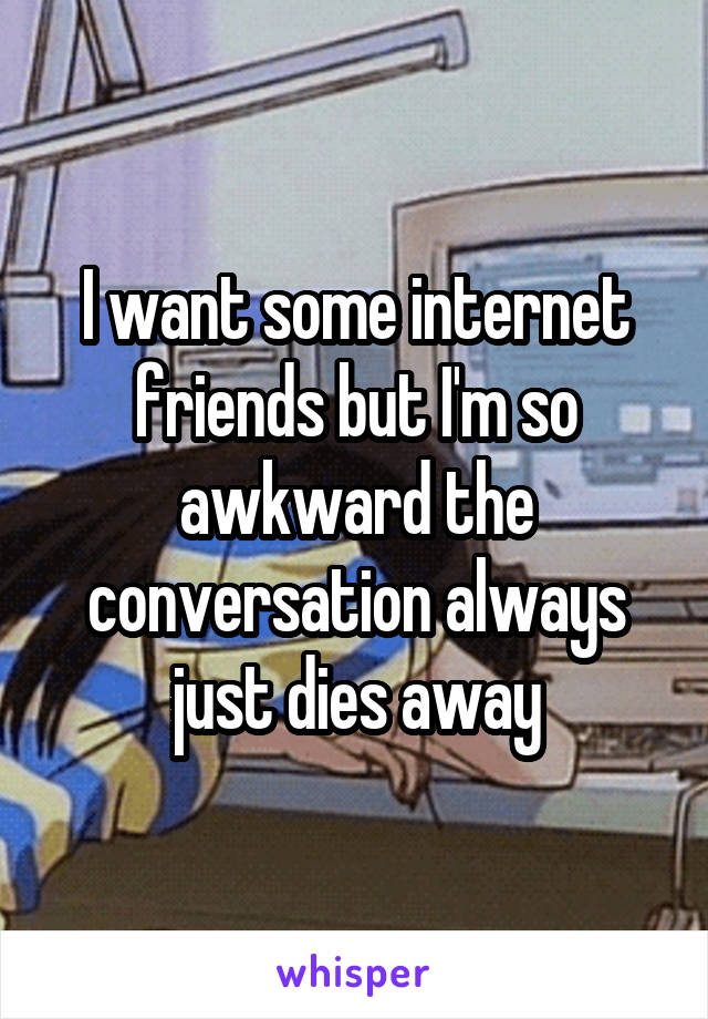 I want some internet friends but I'm so awkward the conversation always just dies away