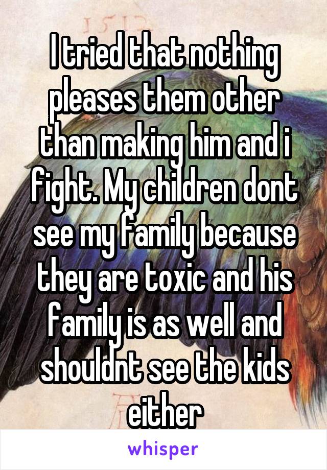 I tried that nothing pleases them other than making him and i fight. My children dont see my family because they are toxic and his family is as well and shouldnt see the kids either