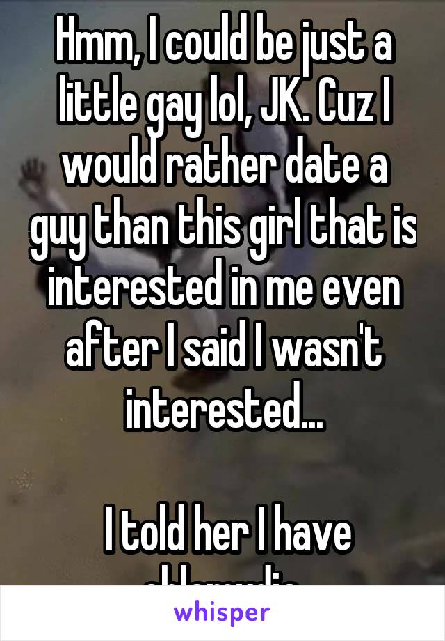 Hmm, I could be just a little gay lol, JK. Cuz I would rather date a guy than this girl that is interested in me even after I said I wasn't interested...

 I told her I have chlamydia.