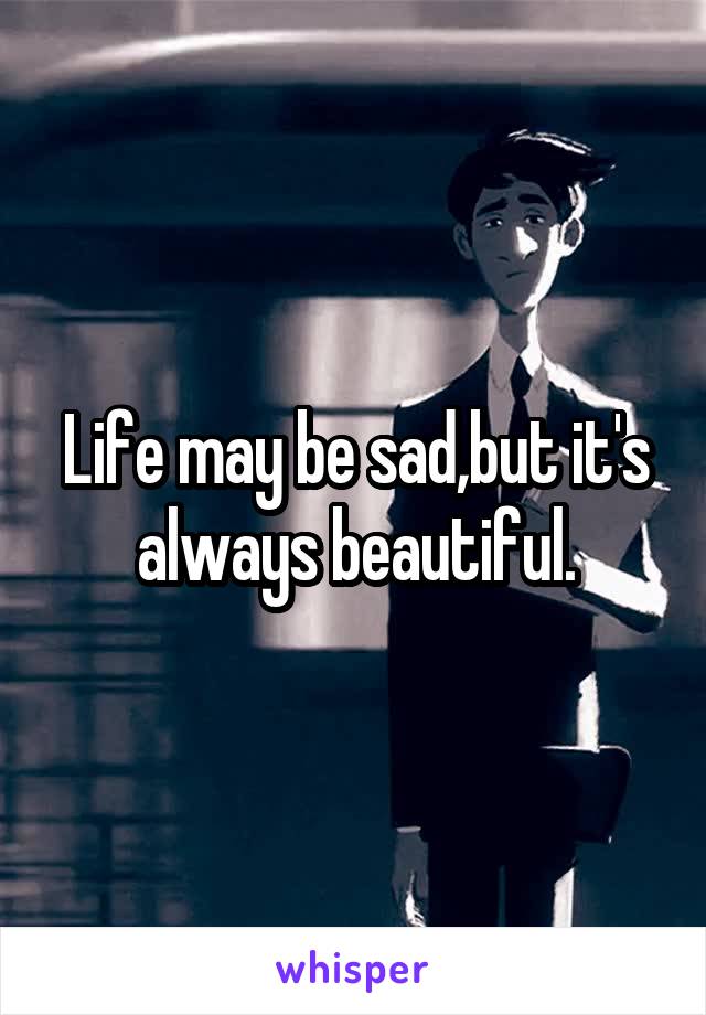 Life may be sad,but it's always beautiful.