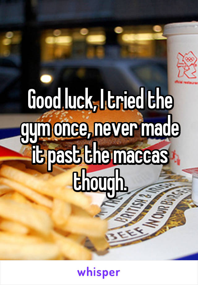 Good luck, I tried the gym once, never made it past the maccas though.