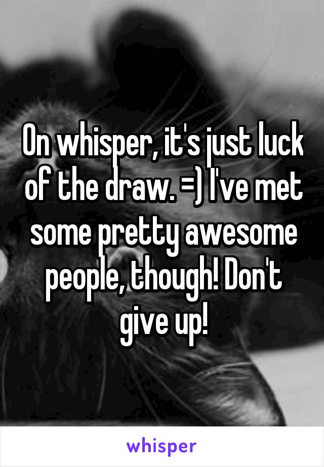 On whisper, it's just luck of the draw. =) I've met some pretty awesome people, though! Don't give up!