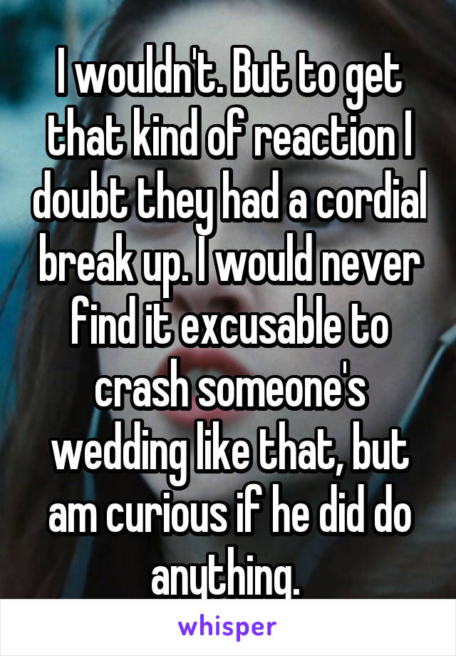 I wouldn't. But to get that kind of reaction I doubt they had a cordial break up. I would never find it excusable to crash someone's wedding like that, but am curious if he did do anything. 