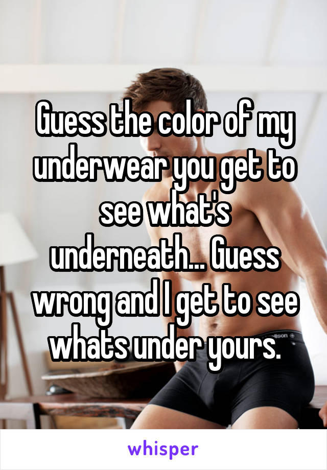 Guess the color of my underwear you get to see what's underneath... Guess wrong and I get to see whats under yours.