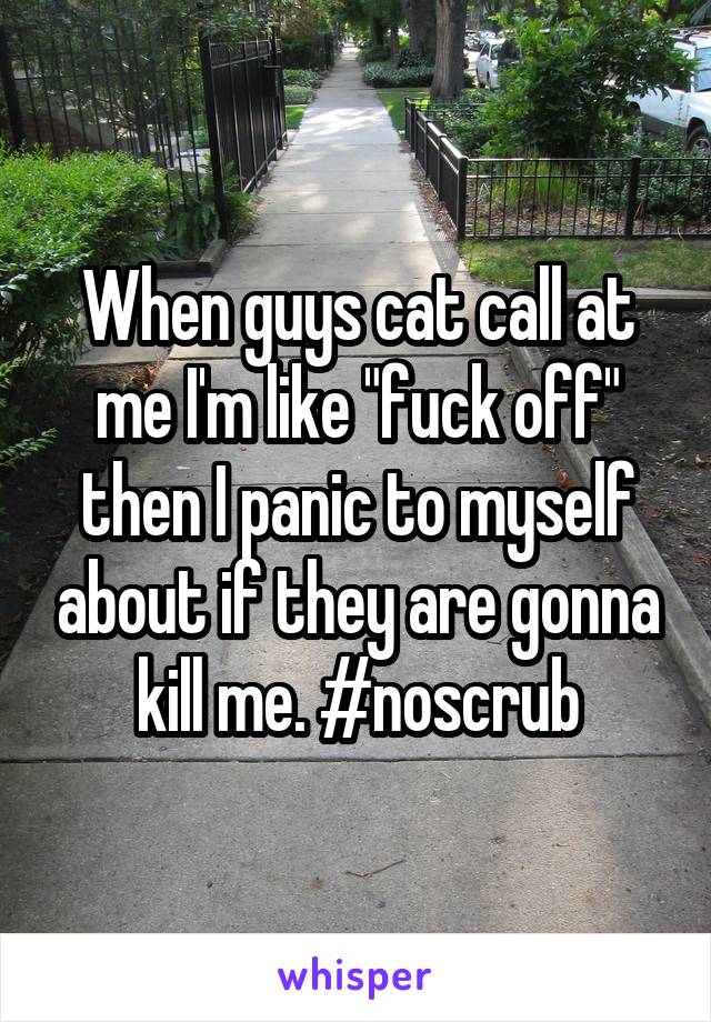 When guys cat call at me I'm like "fuck off" then I panic to myself about if they are gonna kill me. #noscrub